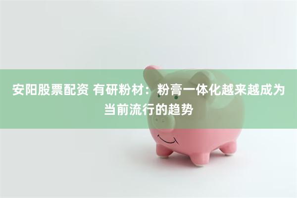 安阳股票配资 有研粉材：粉膏一体化越来越成为当前流行的趋势