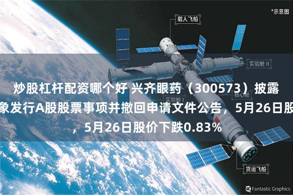 炒股杠杆配资哪个好 兴齐眼药(300573)披露终止向特定对象发行A股股票事项并撤回申请文件公告,5月26日股价下跌0.83%