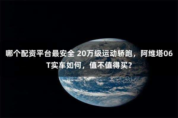 哪个配资平台最安全 20万级运动轿跑，阿维塔06T实车如何，值不值得买？