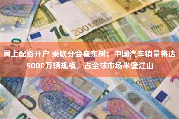 网上配资开户 乘联分会崔东树：中国汽车销量将达5000万辆规模，占全球市场半壁江山