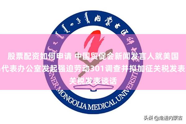股票配资如何申请 中国贸促会新闻发言人就美国贸易代表办公室发起强迫劳动301调查并拟加征关税发表谈话