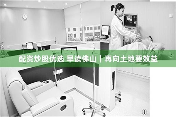 配资炒股优选 早读佛山｜再向土地要效益