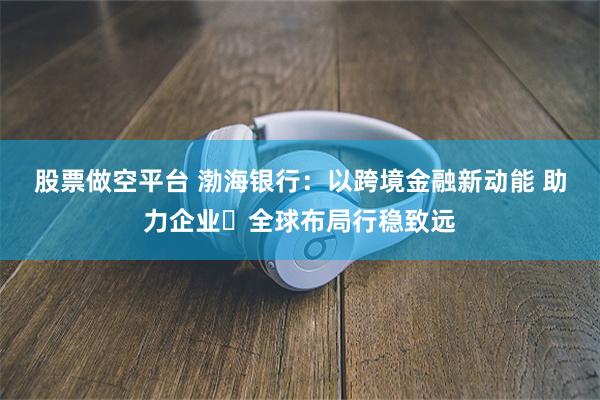 股票做空平台 渤海银行：以跨境金融新动能 助力企业 全球布局行稳致远