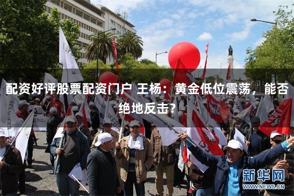 配资好评股票配资门户 王杨：黄金低位震荡，能否绝地反击？
