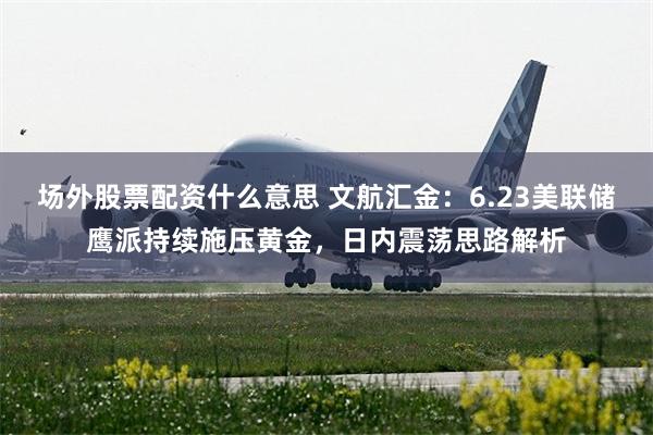 场外股票配资什么意思 文航汇金：6.23美联储鹰派持续施压黄金，日内震荡思路解析