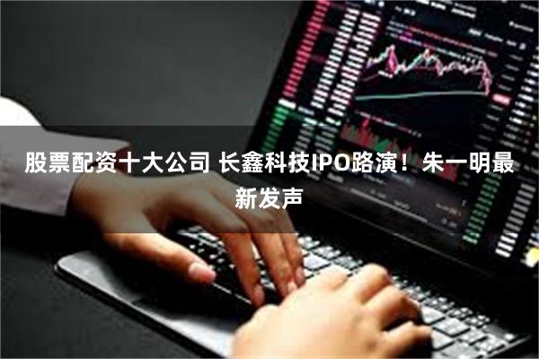 股票配资十大公司 长鑫科技IPO路演！朱一明最新发声