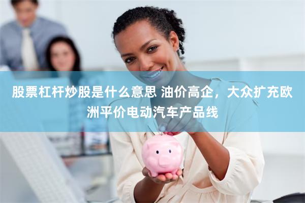 股票杠杆炒股是什么意思 油价高企，大众扩充欧洲平价电动汽车产品线