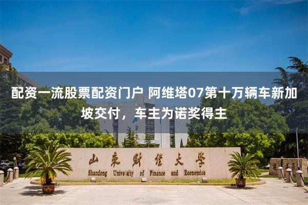 配资一流股票配资门户 阿维塔07第十万辆车新加坡交付，车主为诺奖得主