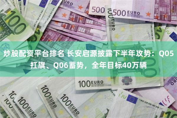 炒股配资平台排名 长安启源披露下半年攻势：Q05扛旗、Q06蓄势，全年目标40万辆