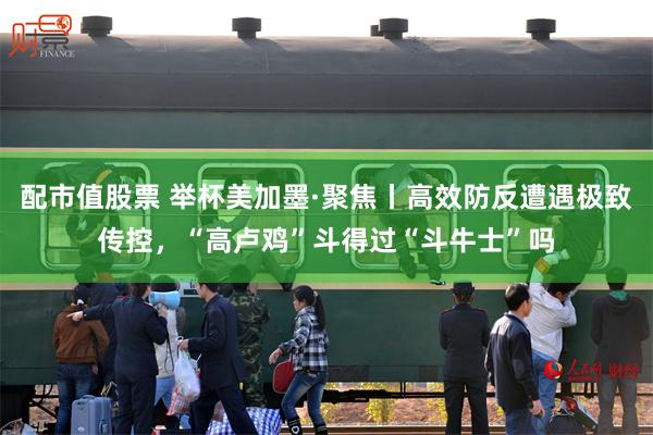 配市值股票 举杯美加墨·聚焦丨高效防反遭遇极致传控，“高卢鸡”斗得过“斗牛士”吗