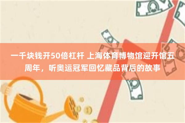 一千块钱开50倍杠杆 上海体育博物馆迎开馆五周年，听奥运冠军回忆藏品背后的故事