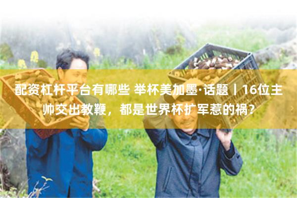 配资杠杆平台有哪些 举杯美加墨·话题丨16位主帅交出教鞭，都是世界杯扩军惹的祸？