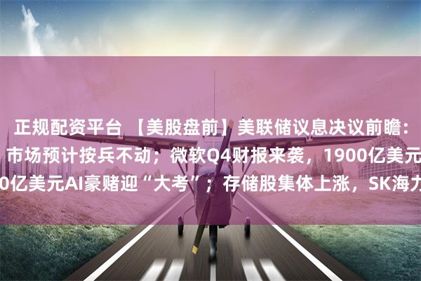 正规配资平台 【美股盘前】美联储议息决议前瞻：沃什料释放鹰派信号，市场预计按兵不动；微软Q4财报来袭，1900亿美元AI豪赌迎“大考”；存储股集体上涨，SK海力士ADR涨超1%