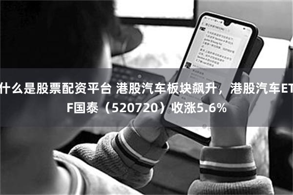 什么是股票配资平台 港股汽车板块飙升，港股汽车ETF国泰（520720）收涨5.6%