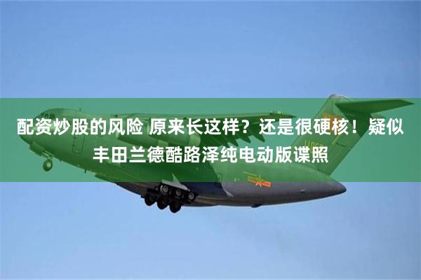 配资炒股的风险 原来长这样？还是很硬核！疑似丰田兰德酷路泽纯电动版谍照