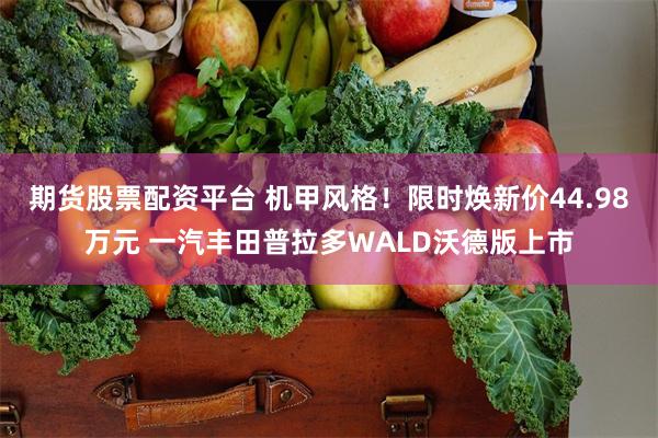 期货股票配资平台 机甲风格！限时焕新价44.98万元 一汽丰田普拉多WALD沃德版上市