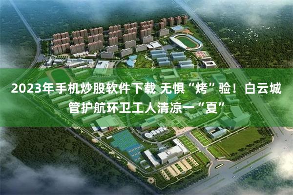 2023年手机炒股软件下载 无惧“烤”验！白云城管护航环卫工人清凉一“夏”
