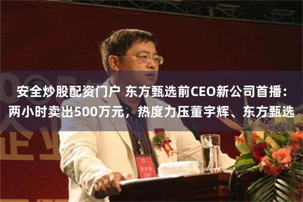 安全炒股配资门户 东方甄选前CEO新公司首播：两小时卖出500万元，热度力压董宇辉、东方甄选