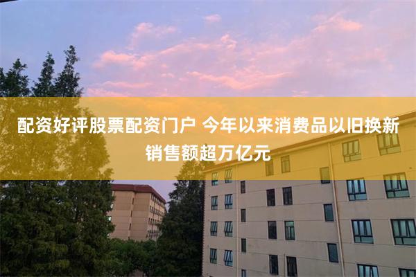配资好评股票配资门户 今年以来消费品以旧换新销售额超万亿元