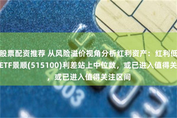 股票配资推荐 从风险溢价视角分析红利资产:红利低波100ETF景顺(515100)利差站上中位数,或已进入值得关注区间