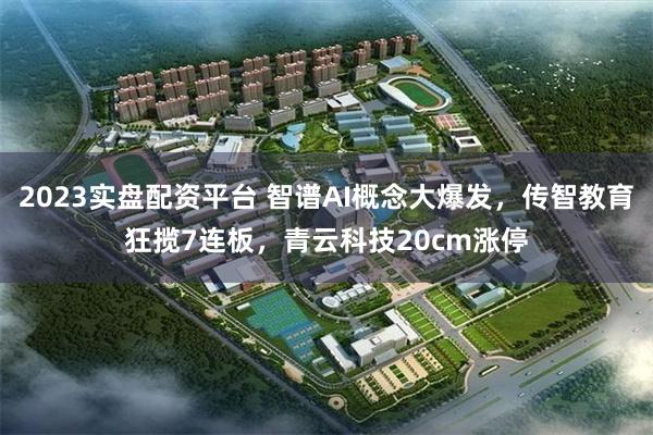2023实盘配资平台 智谱AI概念大爆发,传智教育狂揽7连板,青云科技20cm涨停