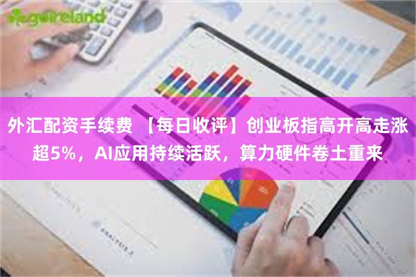 外汇配资手续费 【每日收评】创业板指高开高走涨超5%，AI应用持续活跃，算力硬件卷土重来