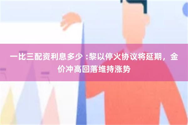 一比三配资利息多少 :黎以停火协议将延期，金价冲高回落维持涨势