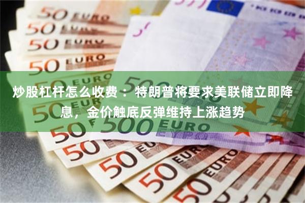 炒股杠杆怎么收费 ：特朗普将要求美联储立即降息，金价触底反弹维持上涨趋势
