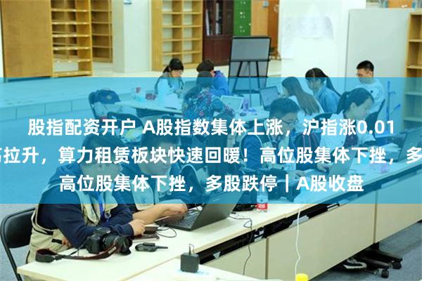 股指配资开户 A股指数集体上涨，沪指涨0.01%！CPO概念震荡拉升，算力租赁板块快速回暖！高位股集体下挫，多股跌停｜A股收盘