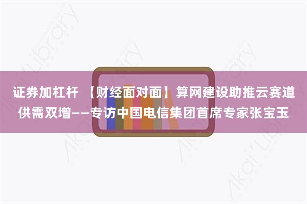 证券加杠杆 【财经面对面】算网建设助推云赛道供需双增——专访中国电信集团首席专家张宝玉