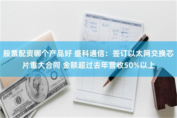 股票配资哪个产品好 盛科通信：签订以太网交换芯片重大合同 金额超过去年营收50%以上