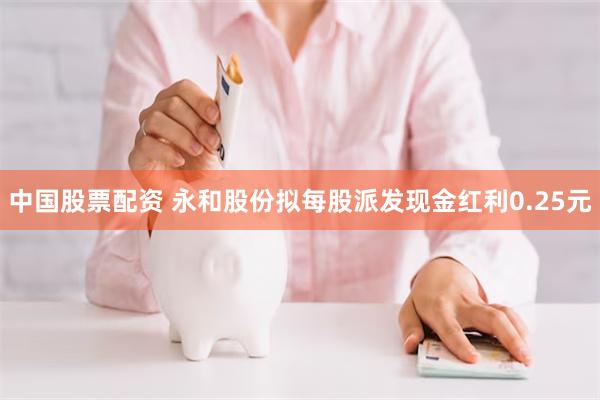 中国股票配资 永和股份拟每股派发现金红利0.25元
