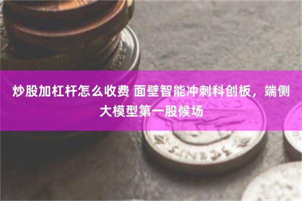 炒股加杠杆怎么收费 面壁智能冲刺科创板，端侧大模型第一股候场