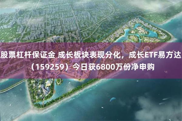 股票杠杆保证金 成长板块表现分化，成长ETF易方达（159259）今日获6800万份净申购