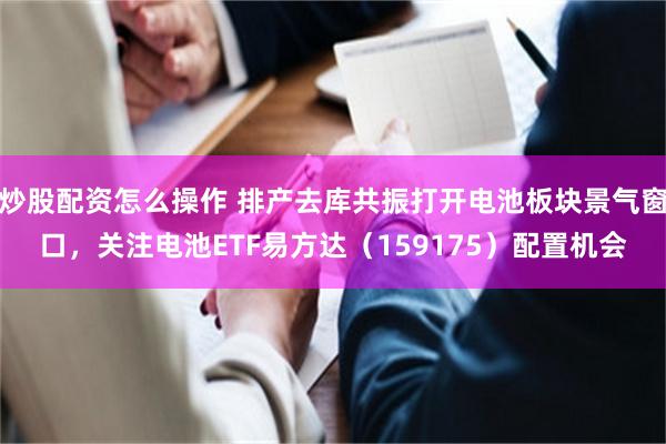 炒股配资怎么操作 排产去库共振打开电池板块景气窗口，关注电池ETF易方达（159175）配置机会