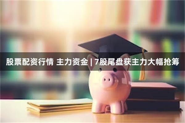 股票配资行情 主力资金 | 7股尾盘获主力大幅抢筹