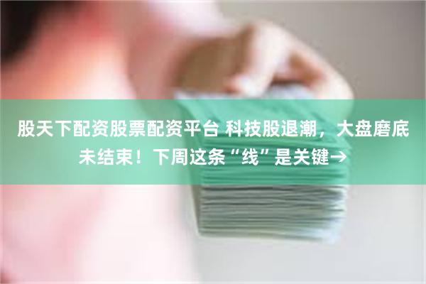 股天下配资股票配资平台 科技股退潮，大盘磨底未结束！下周这条“线”是关键→
