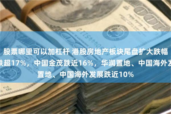股票哪里可以加杠杆 港股房地产板块尾盘扩大跌幅，绿城中国跌超17%，中国金茂跌近16%，华润置地、中国海外发展跌近10%