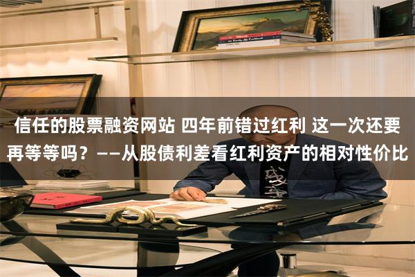信任的股票融资网站 四年前错过红利 这一次还要再等等吗？——从股债利差看红利资产的相对性价比
