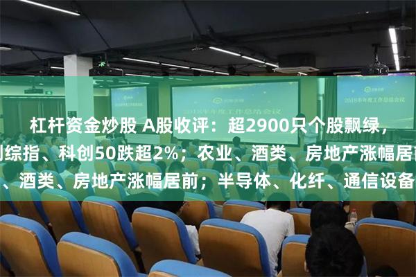 杠杆资金炒股 A股收评：超2900只个股飘绿，三大指数集体收跌；科创综指、科创50跌超2%；农业、酒类、房地产涨幅居前；半导体、化纤、通信设备下跌