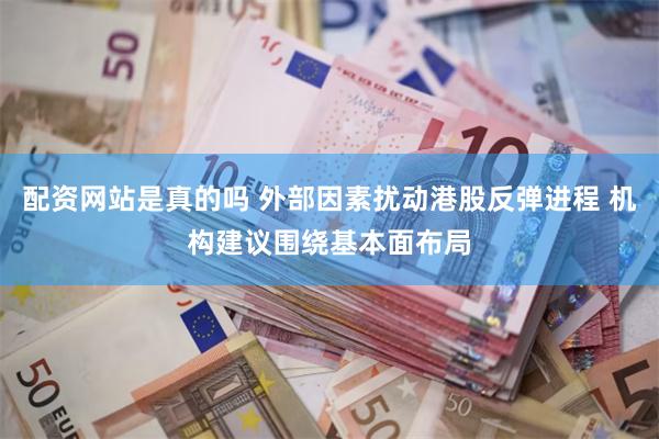 配资网站是真的吗 外部因素扰动港股反弹进程 机构建议围绕基本面布局
