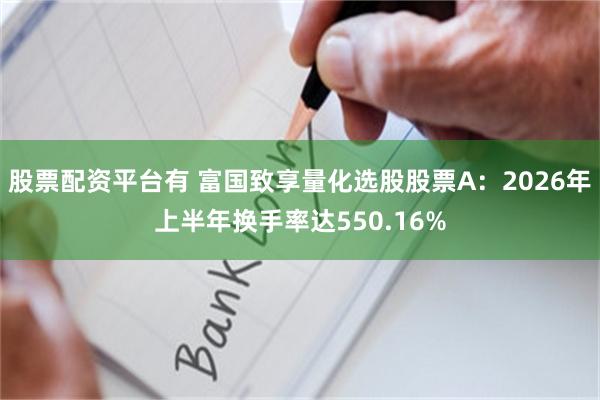 股票配资平台有 富国致享量化选股股票A：2026年上半年换手率达550.16%