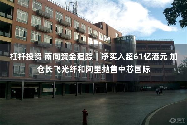 杠杆投资 南向资金追踪｜净买入超61亿港元 加仓长飞光纤和阿里抛售中芯国际