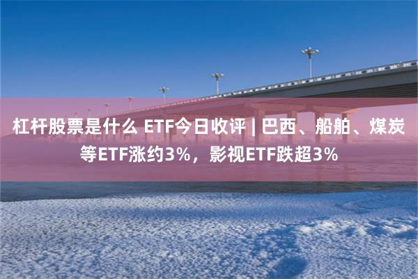 杠杆股票是什么 ETF今日收评 | 巴西、船舶、煤炭等ETF涨约3%，影视ETF跌超3%