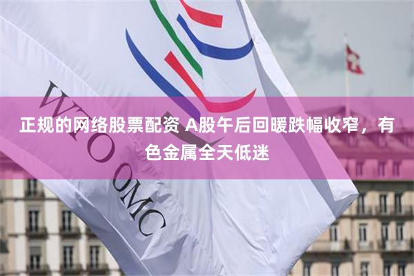 正规的网络股票配资 A股午后回暖跌幅收窄，有色金属全天低迷