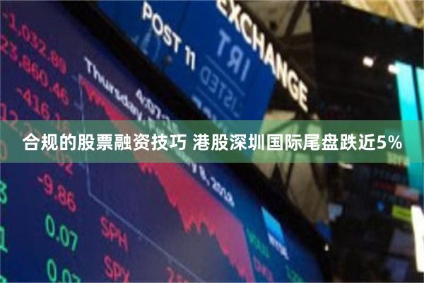 合规的股票融资技巧 港股深圳国际尾盘跌近5%