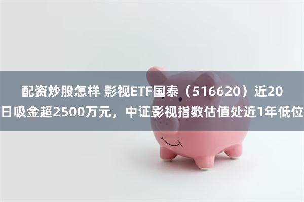 配资炒股怎样 影视ETF国泰（516620）近20日吸金超2500万元，中证影视指数估值处近1年低位