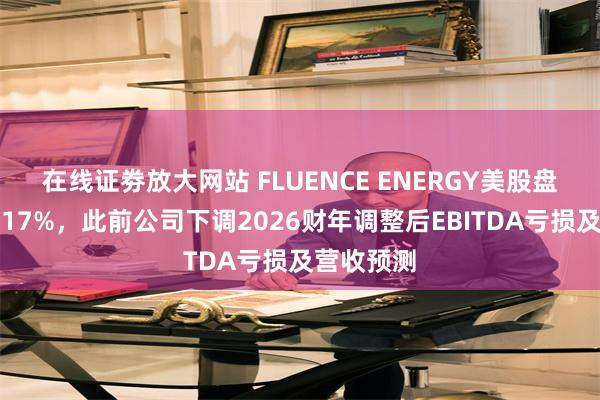 在线证劵放大网站 FLUENCE ENERGY美股盘前下跌超17%，此前公司下调2026财年调整后EBITDA亏损及营收预测