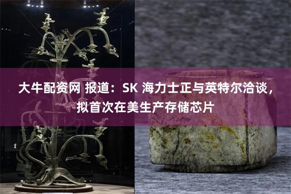 大牛配资网 报道：SK 海力士正与英特尔洽谈，拟首次在美生产存储芯片