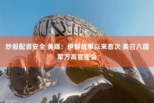 炒股配资安全 美媒：伊朗战事以来首次 美召八国军方高官密会